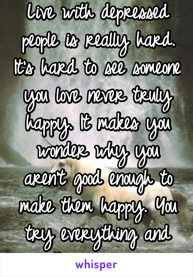 Live with depressed people is really hard. It's hard to see someone you love never truly happy. It makes you wonder why you aren't good enough to make them happy. You try everything and then give up 