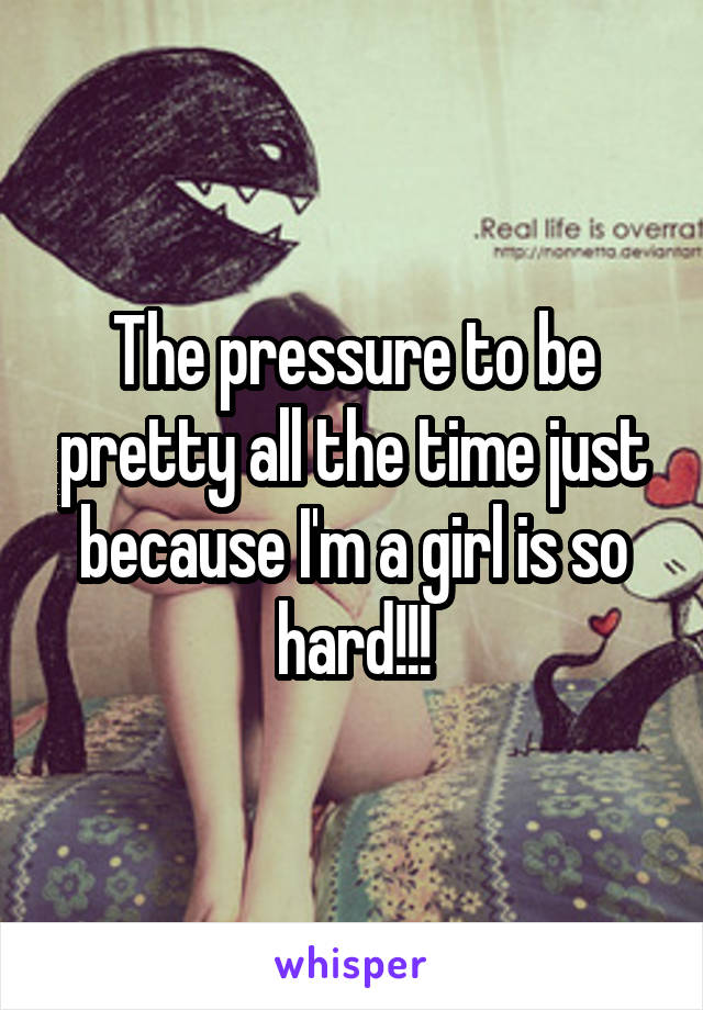The pressure to be pretty all the time just because I'm a girl is so hard!!!