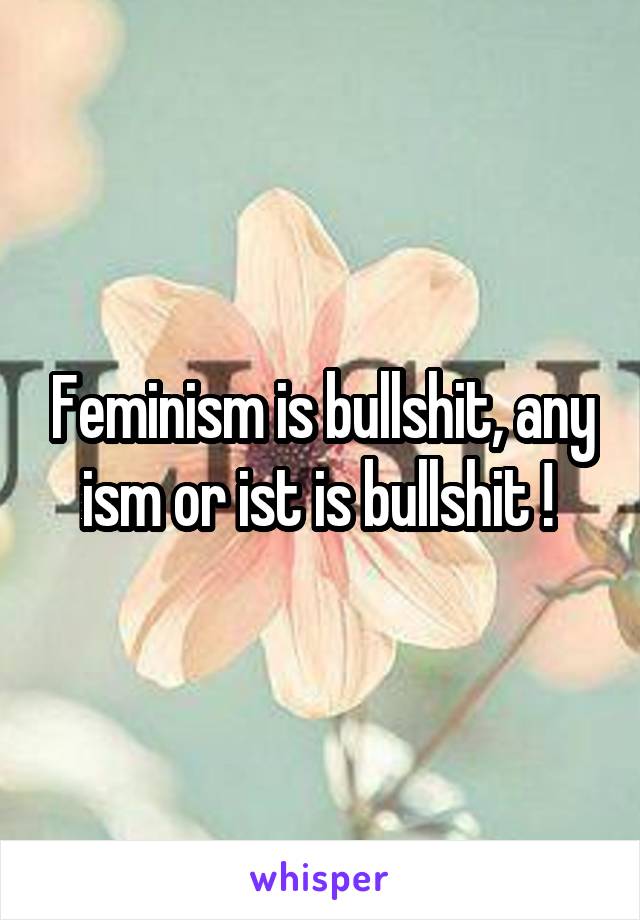 Feminism is bullshit, any ism or ist is bullshit ! 
