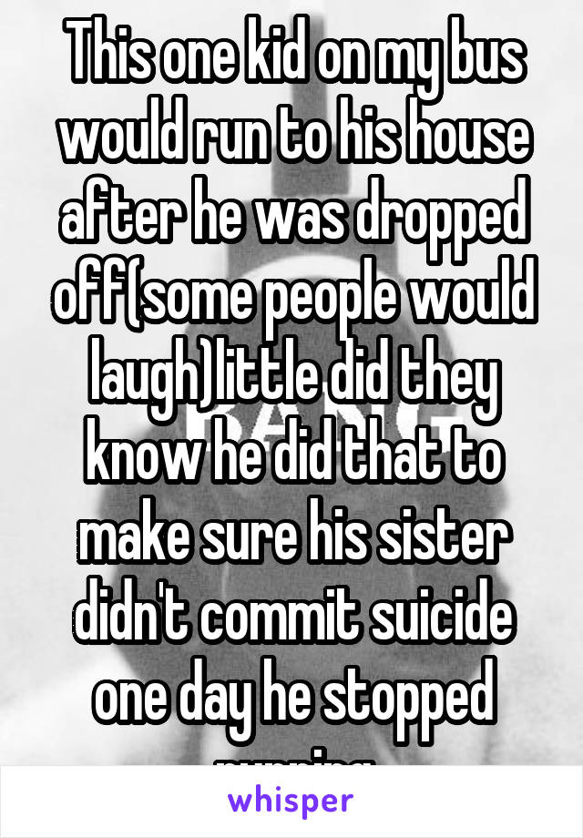This one kid on my bus would run to his house after he was dropped off(some people would laugh)little did they know he did that to make sure his sister didn't commit suicide one day he stopped running