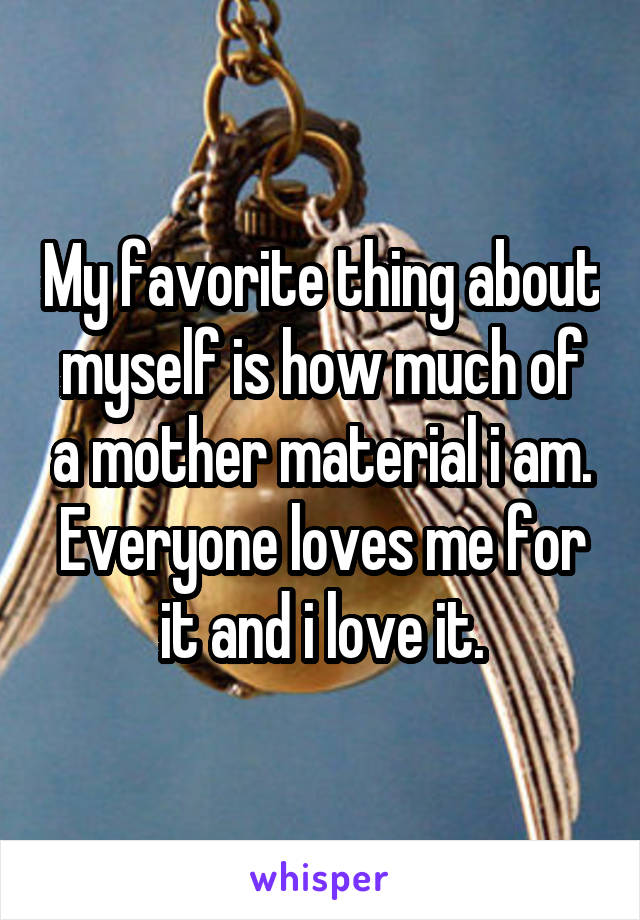 My favorite thing about myself is how much of a mother material i am. Everyone loves me for it and i love it.