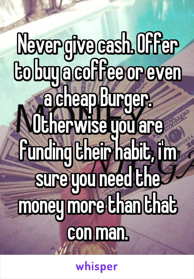 Never give cash. Offer to buy a coffee or even a cheap Burger. Otherwise you are funding their habit, i'm sure you need the money more than that con man.