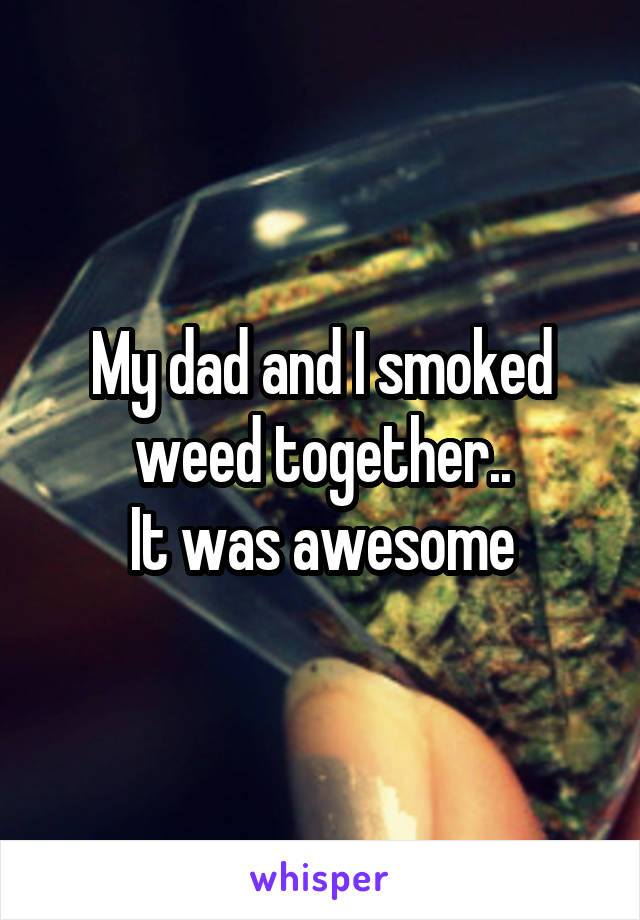My dad and I smoked weed together..
It was awesome