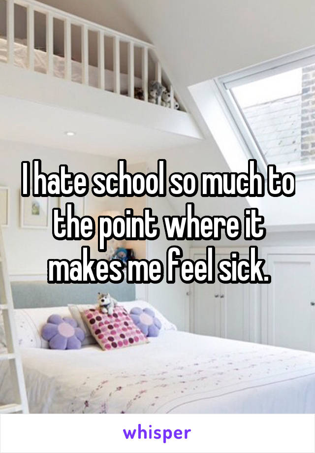 I hate school so much to the point where it makes me feel sick.