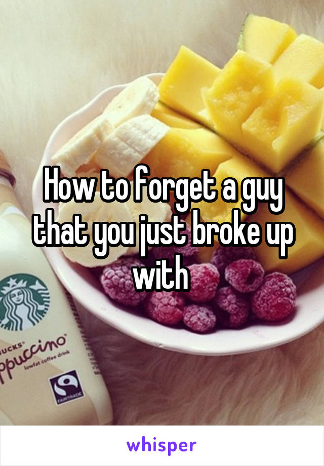 How to forget a guy that you just broke up with 
