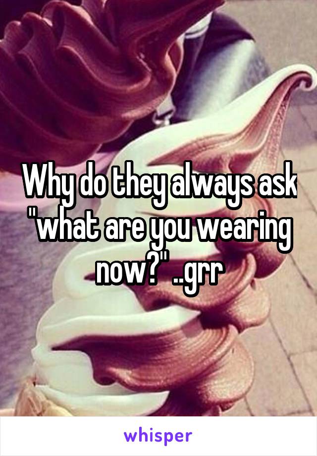 Why do they always ask "what are you wearing now?" ..grr