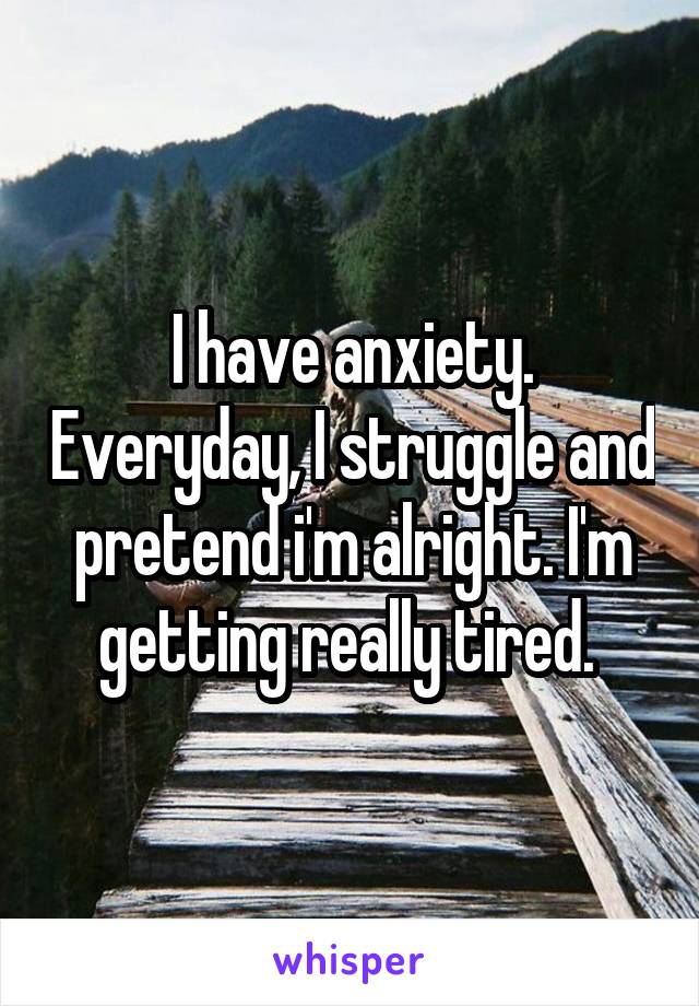 I have anxiety. Everyday, I struggle and pretend i'm alright. I'm getting really tired. 