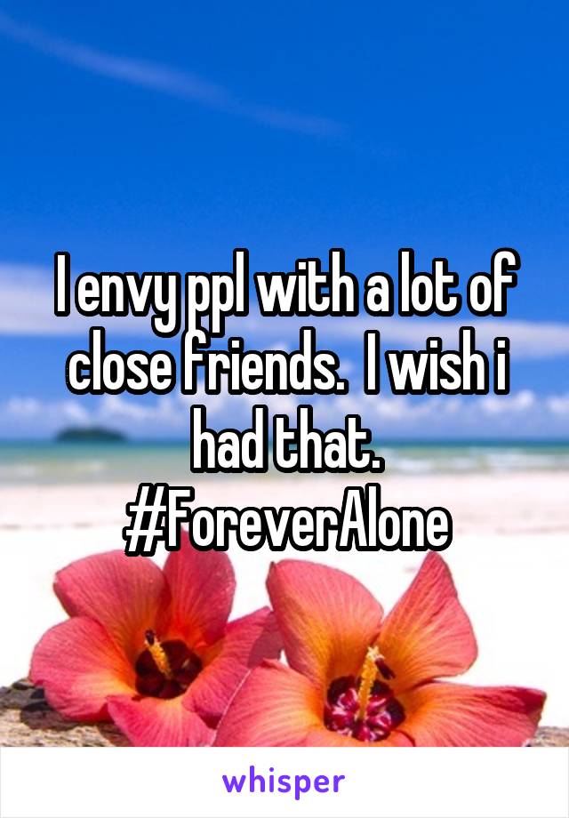 I envy ppl with a lot of close friends.  I wish i had that. #ForeverAlone