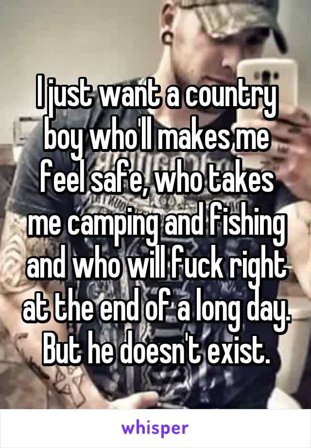 I just want a country boy who'll makes me feel safe, who takes me camping and fishing and who will fuck right at the end of a long day. But he doesn't exist.