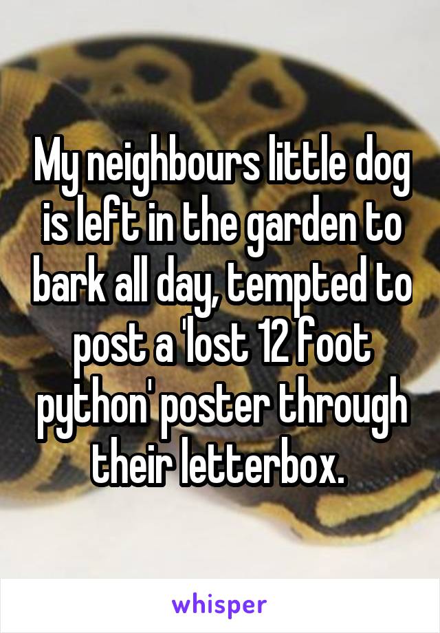 My neighbours little dog is left in the garden to bark all day, tempted to post a 'lost 12 foot python' poster through their letterbox. 