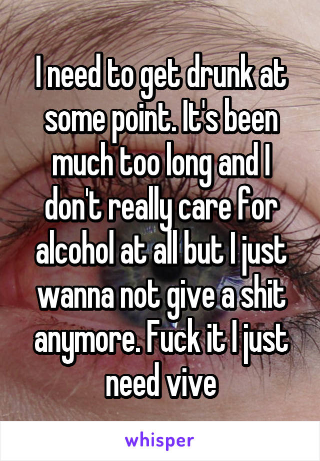 I need to get drunk at some point. It's been much too long and I don't really care for alcohol at all but I just wanna not give a shit anymore. Fuck it I just need vive