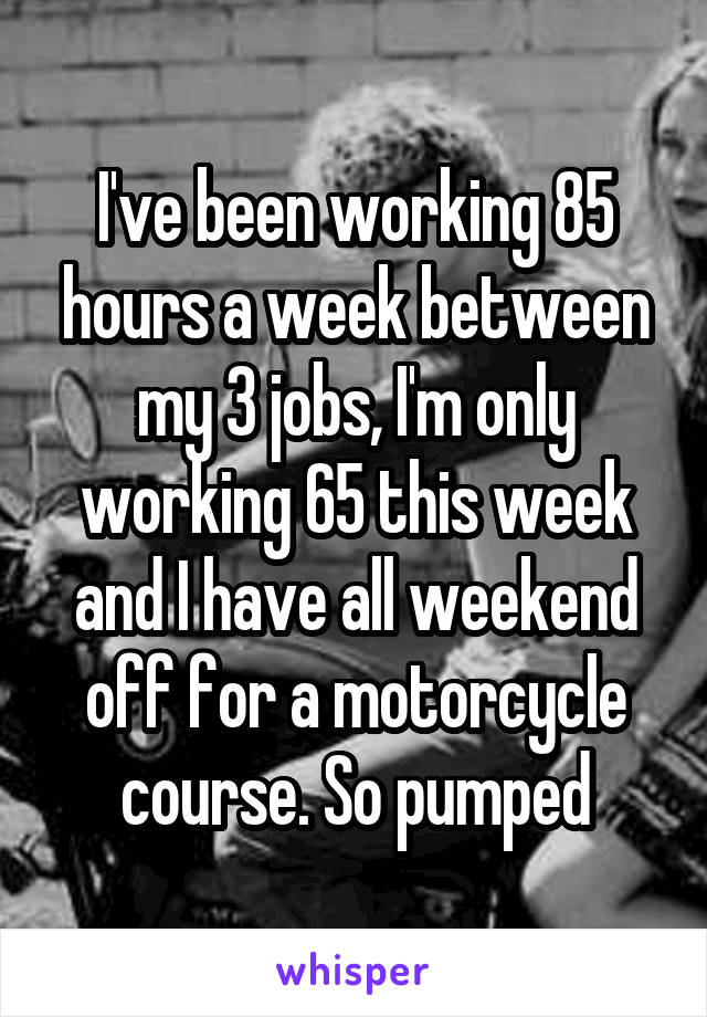 I've been working 85 hours a week between my 3 jobs, I'm only working 65 this week and I have all weekend off for a motorcycle course. So pumped