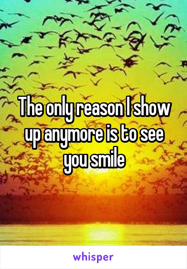 The only reason I show up anymore is to see you smile
