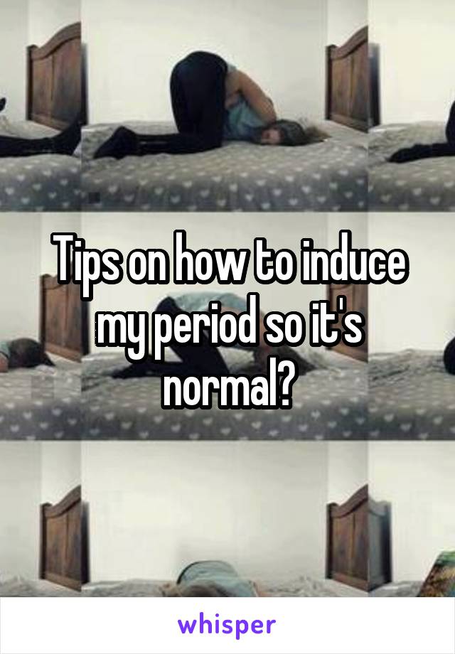 Tips on how to induce my period so it's normal?