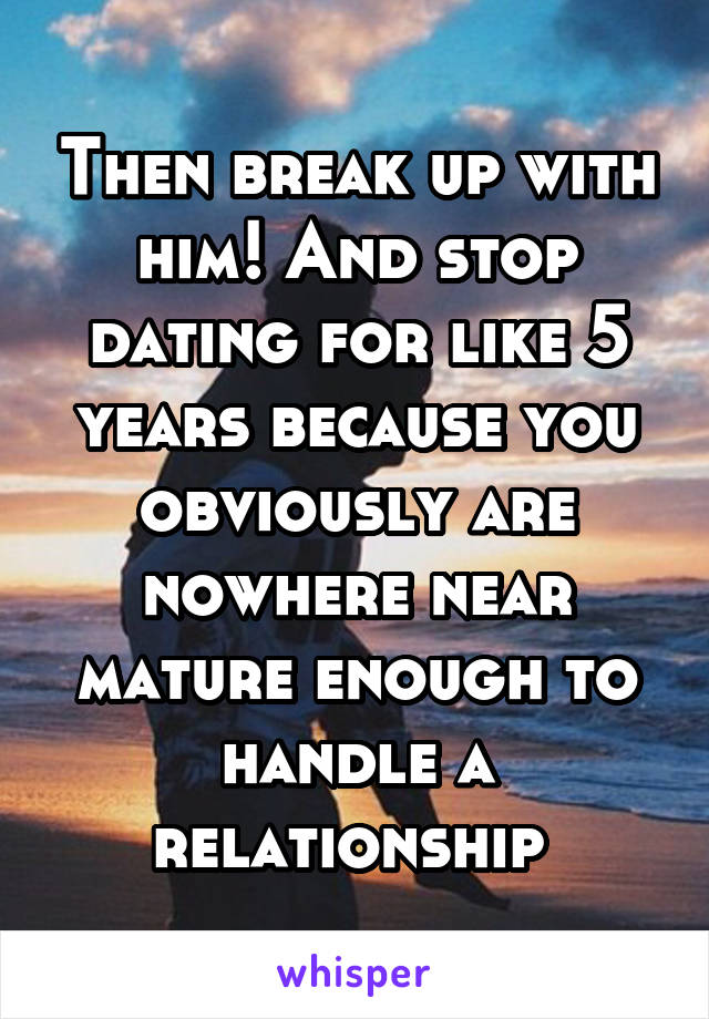 Then break up with him! And stop dating for like 5 years because you obviously are nowhere near mature enough to handle a relationship 