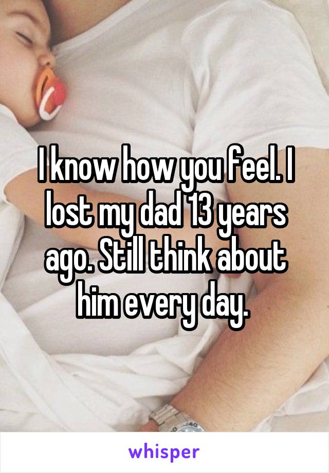 I know how you feel. I lost my dad 13 years ago. Still think about him every day. 