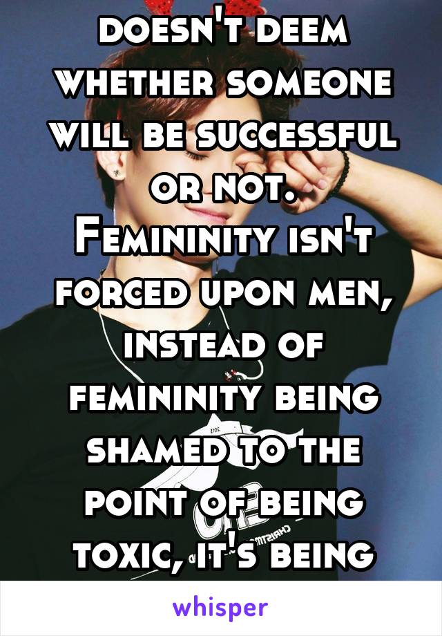 Masculinity doesn't deem whether someone will be successful or not.
Femininity isn't forced upon men, instead of femininity being shamed to the point of being toxic, it's being accepted and encouraged