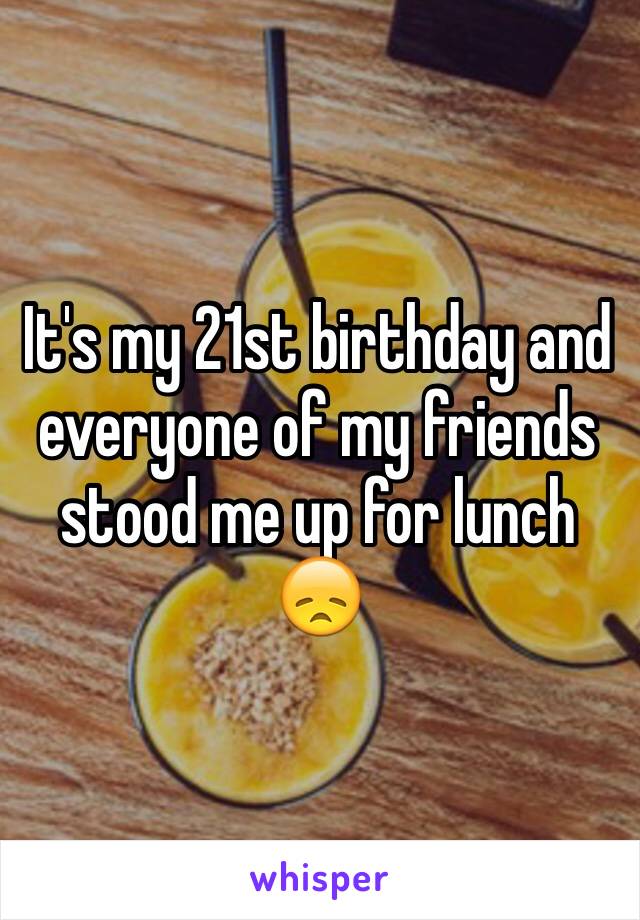 It's my 21st birthday and everyone of my friends stood me up for lunch 😞