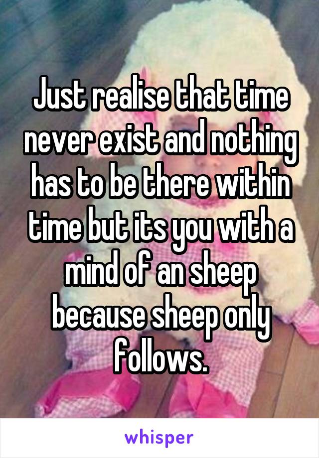 Just realise that time never exist and nothing has to be there within time but its you with a mind of an sheep because sheep only follows.