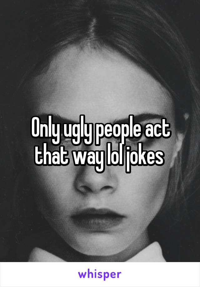 Only ugly people act that way lol jokes 