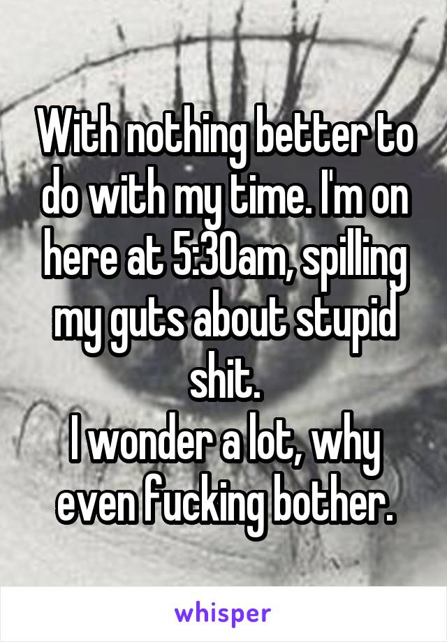 With nothing better to do with my time. I'm on here at 5:30am, spilling my guts about stupid shit.
I wonder a lot, why even fucking bother.