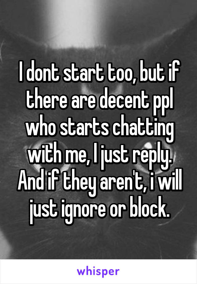 I dont start too, but if there are decent ppl who starts chatting with me, I just reply. And if they aren't, i will just ignore or block.