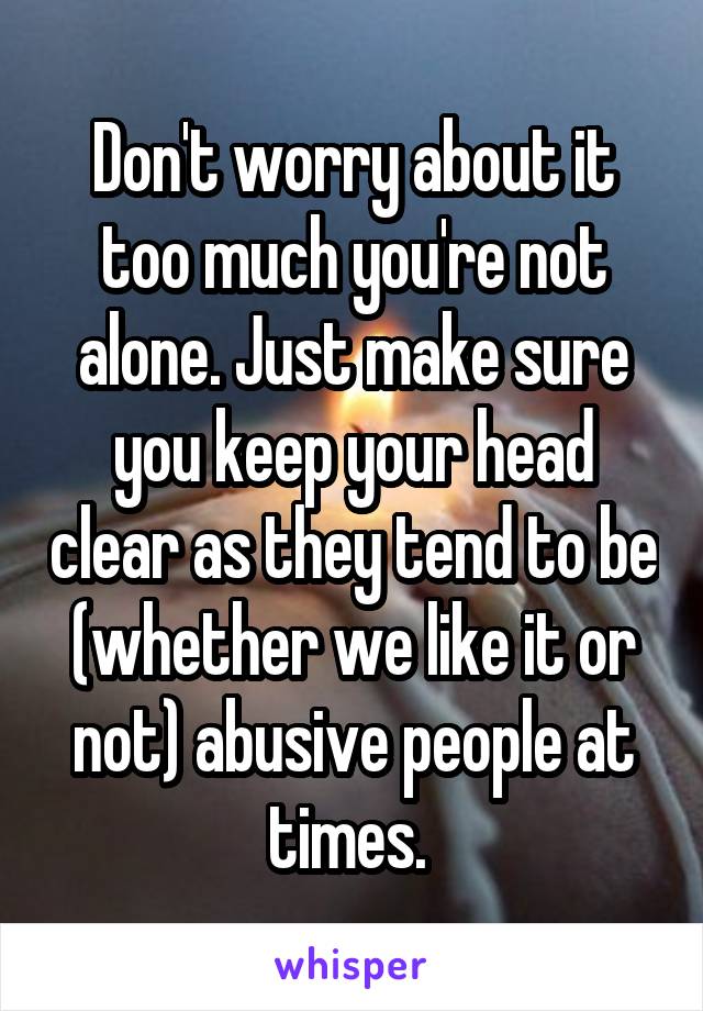 Don't worry about it too much you're not alone. Just make sure you keep your head clear as they tend to be (whether we like it or not) abusive people at times. 