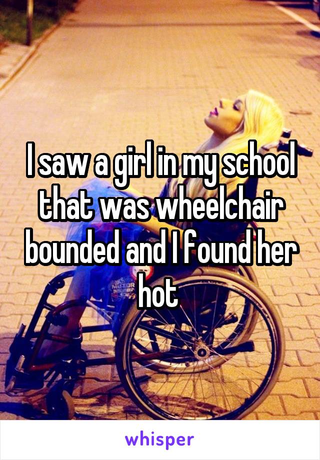 I saw a girl in my school that was wheelchair bounded and I found her hot 
