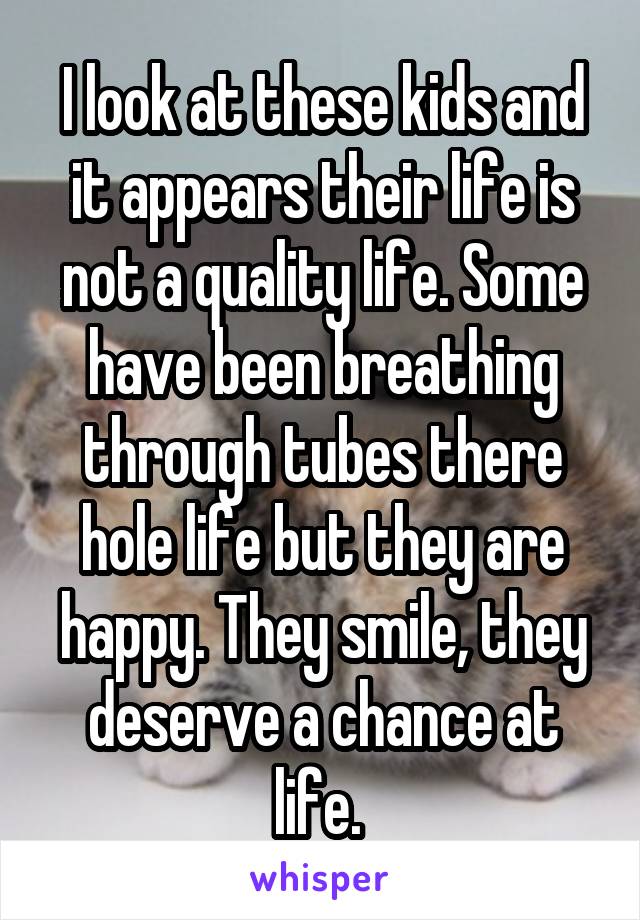 I look at these kids and it appears their life is not a quality life. Some have been breathing through tubes there hole life but they are happy. They smile, they deserve a chance at life. 