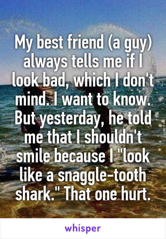 My best friend (a guy) always tells me if I look bad, which I don't mind. I want to know. But yesterday, he told me that I shouldn't smile because I "look like a snaggle-tooth shark." That one hurt.