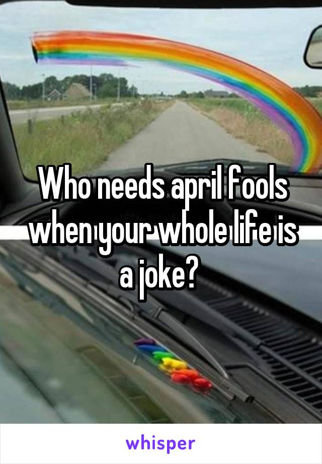 Who needs april fools when your whole life is a joke? 