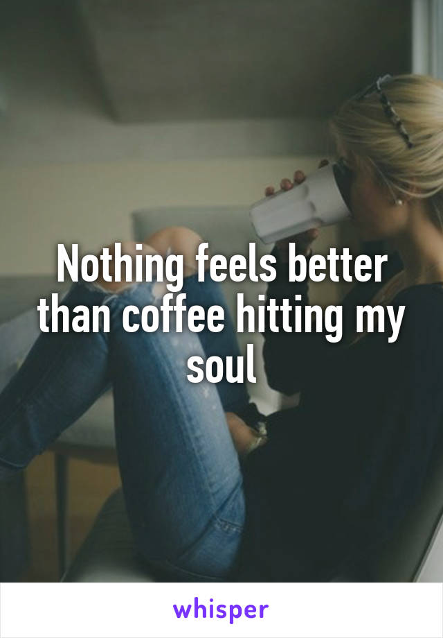 Nothing feels better than coffee hitting my soul