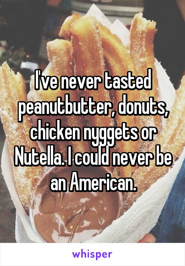 I've never tasted peanutbutter, donuts, chicken nyggets or Nutella. I could never be an American.