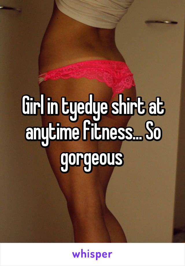 Girl in tyedye shirt at anytime fitness... So gorgeous 