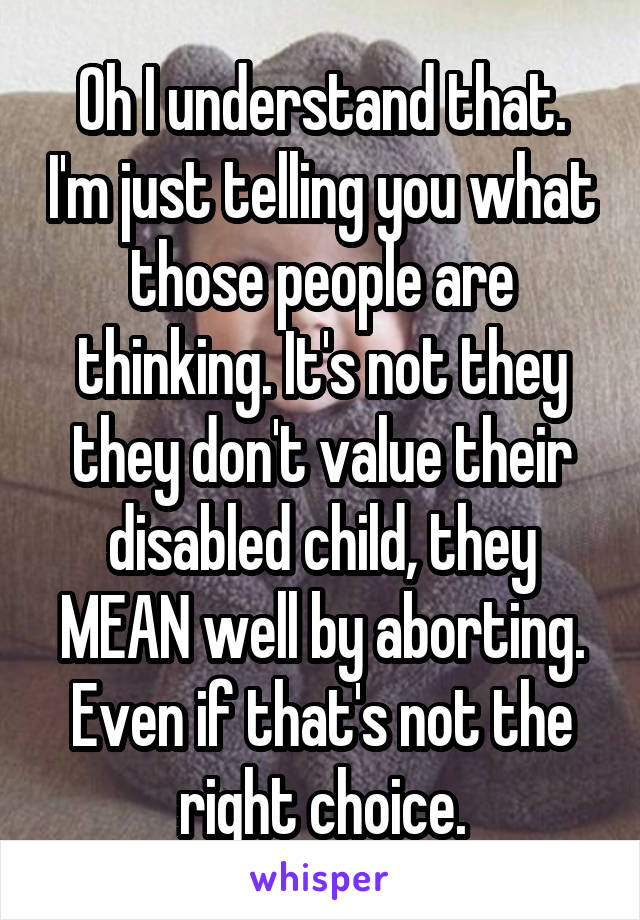 Oh I understand that. I'm just telling you what those people are thinking. It's not they they don't value their disabled child, they MEAN well by aborting. Even if that's not the right choice.