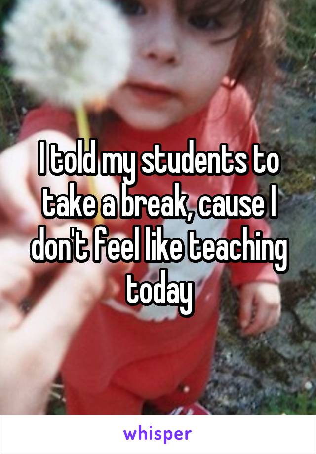 I told my students to take a break, cause I don't feel like teaching today
