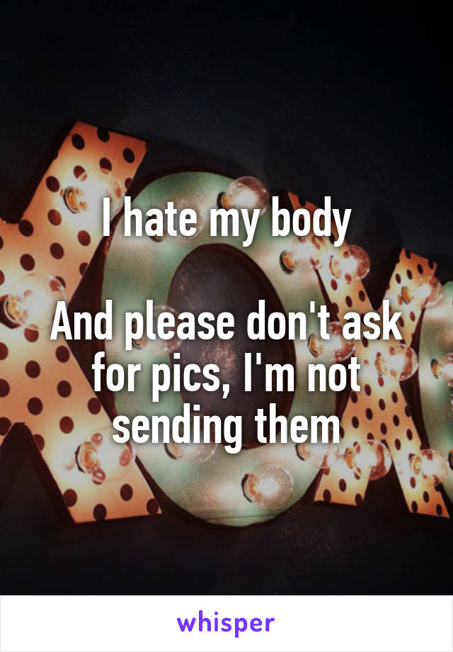 I hate my body

And please don't ask for pics, I'm not sending them
