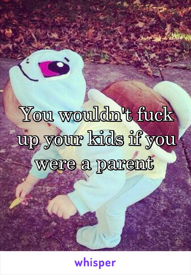 You wouldn't fuck up your kids if you were a parent 