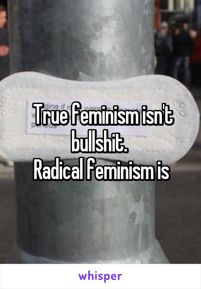  True feminism isn't bullshit. 
Radical feminism is