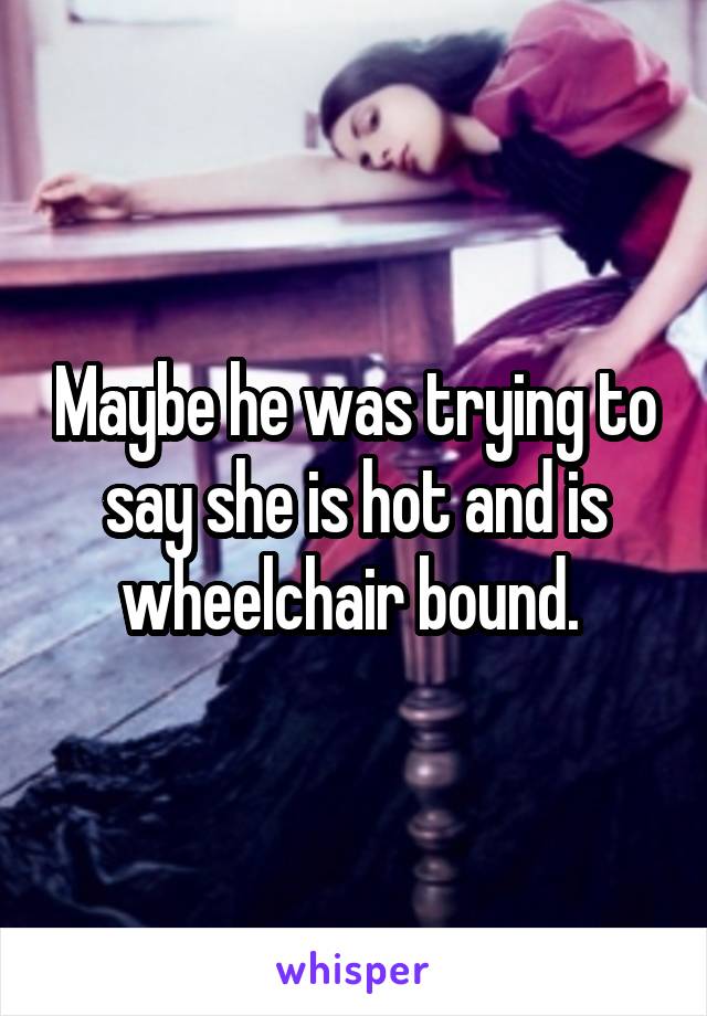 Maybe he was trying to say she is hot and is wheelchair bound. 