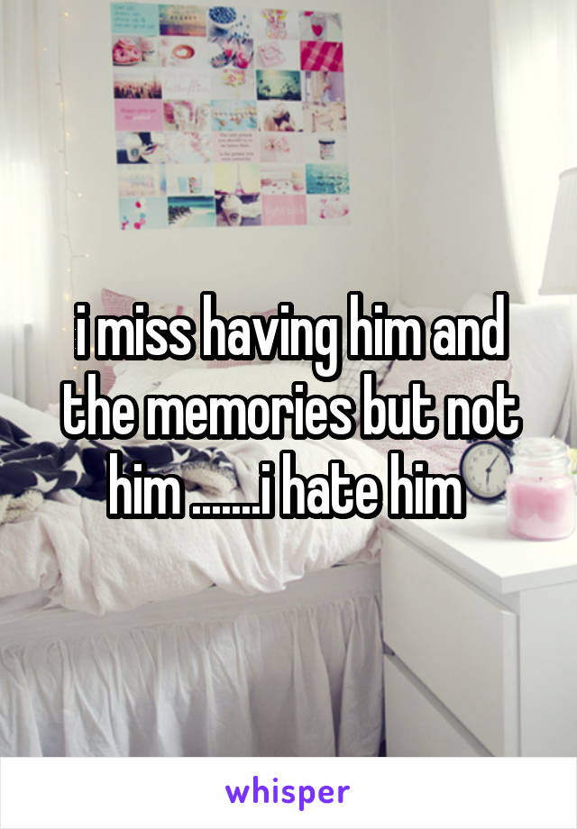 i miss having him and the memories but not him .......i hate him 