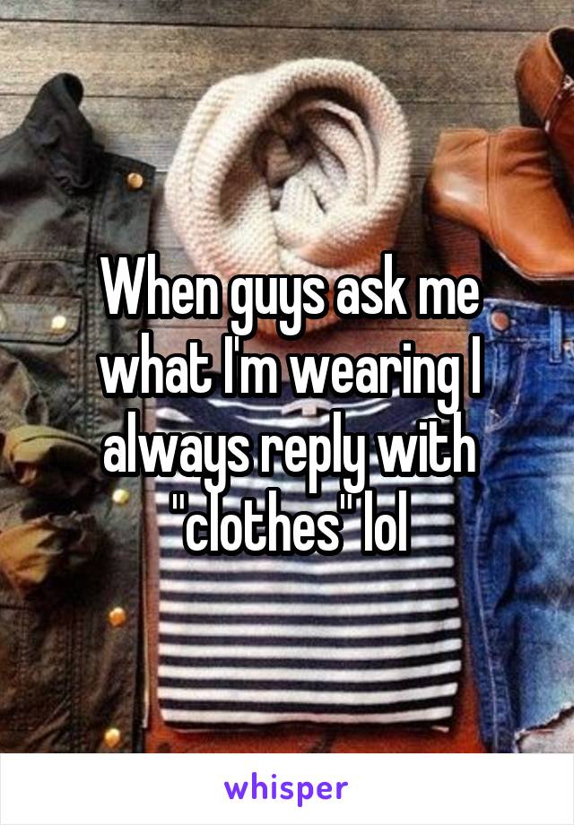 When guys ask me what I'm wearing I always reply with "clothes" lol