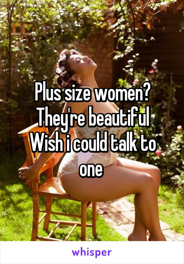 Plus size women?
They're beautiful
Wish i could talk to one 