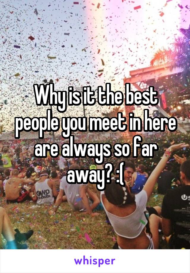 Why is it the best people you meet in here are always so far away? :(