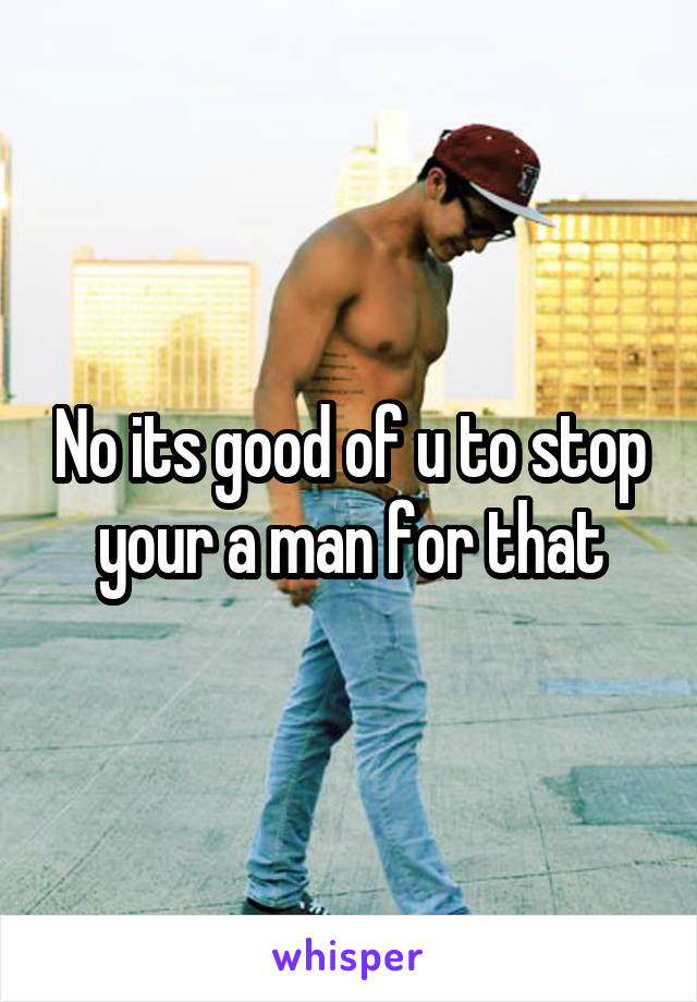 No its good of u to stop your a man for that