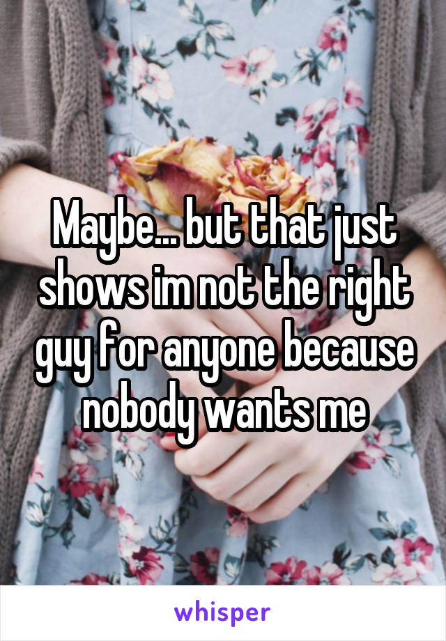 Maybe... but that just shows im not the right guy for anyone because nobody wants me