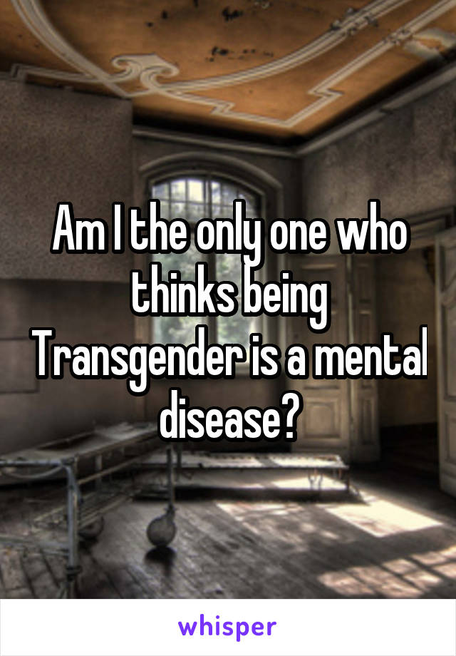 Am I the only one who thinks being Transgender is a mental disease?