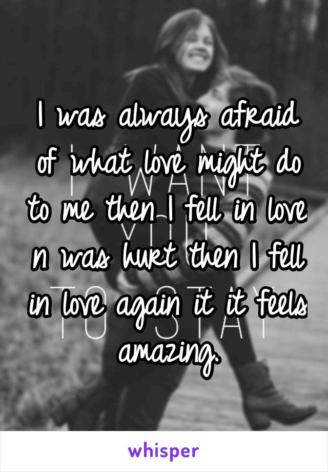 I was always afraid of what love might do to me then I fell in love n was hurt then I fell in love again it it feels amazing.