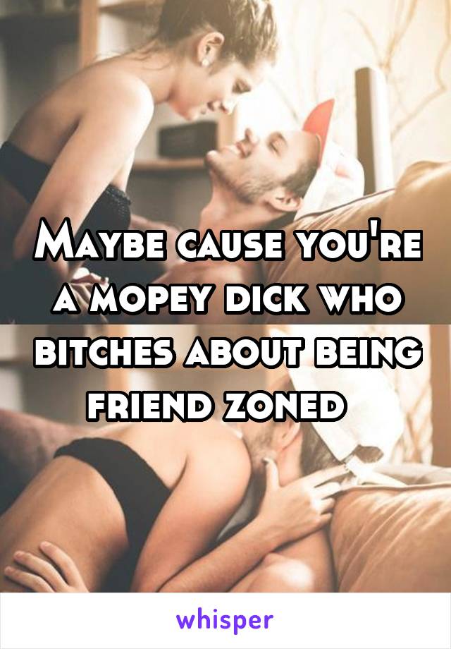 Maybe cause you're a mopey dick who bitches about being friend zoned  