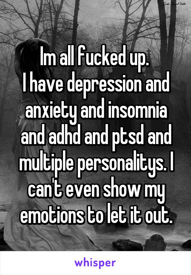 Im all fucked up. 
I have depression and anxiety and insomnia and adhd and ptsd and multiple personalitys. I can't even show my emotions to let it out.